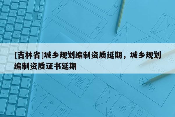[吉林省]城鄉(xiāng)規(guī)劃編制資質(zhì)延期，城鄉(xiāng)規(guī)劃編制資質(zhì)證書(shū)延期