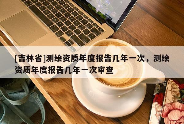 [吉林省]測繪資質(zhì)年度報告幾年一次，測繪資質(zhì)年度報告幾年一次審查