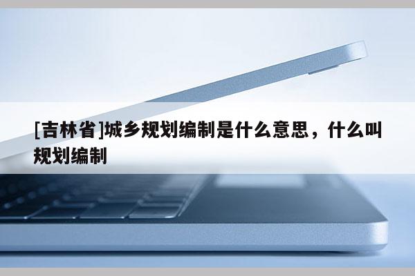 [吉林省]城鄉(xiāng)規(guī)劃編制是什么意思，什么叫規(guī)劃編制