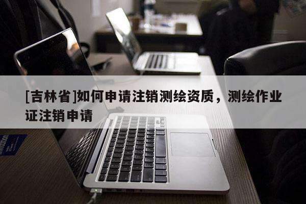 [吉林省]如何申請注銷測繪資質(zhì)，測繪作業(yè)證注銷申請