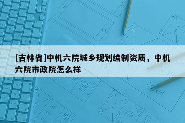 [吉林省]中機(jī)六院城鄉(xiāng)規(guī)劃編制資質(zhì)，中機(jī)六院市政院怎么樣