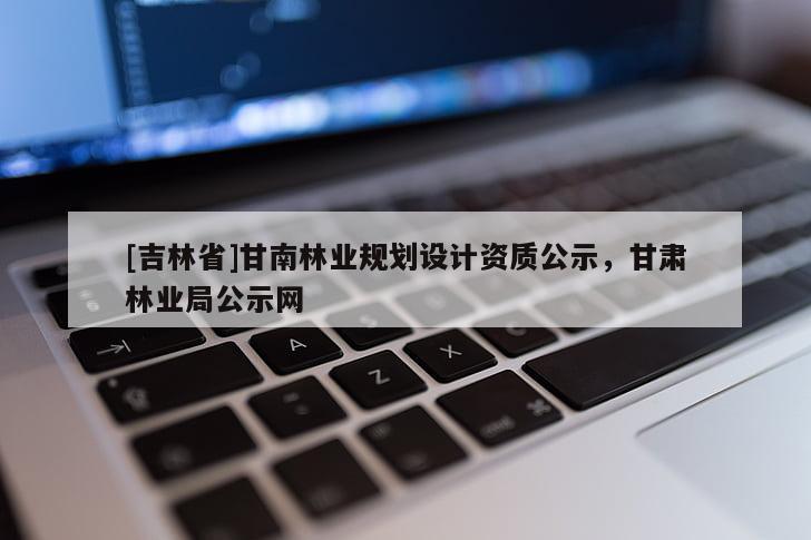 [吉林省]甘南林業(yè)規(guī)劃設(shè)計(jì)資質(zhì)公示，甘肅林業(yè)局公示網(wǎng)