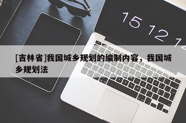 [吉林省]我國城鄉(xiāng)規(guī)劃的編制內(nèi)容，我國城鄉(xiāng)規(guī)劃法