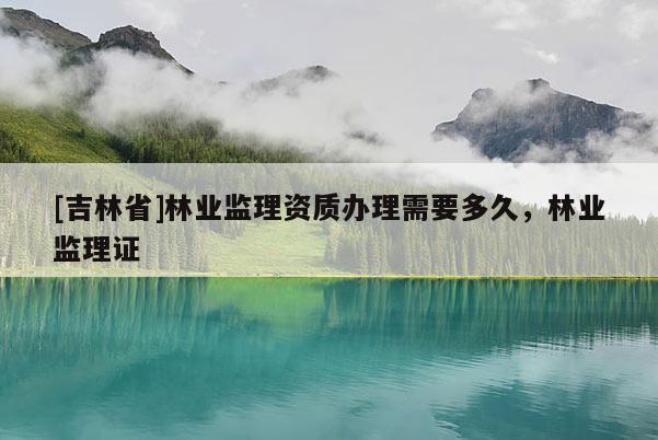 [吉林省]林業(yè)監(jiān)理資質(zhì)辦理需要多久，林業(yè)監(jiān)理證