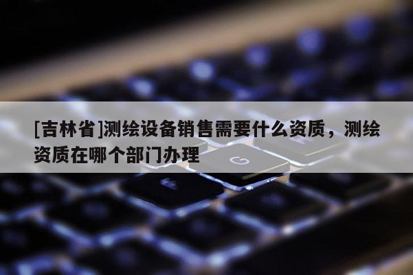 [吉林省]測(cè)繪設(shè)備銷售需要什么資質(zhì)，測(cè)繪資質(zhì)在哪個(gè)部門辦理