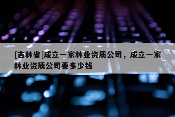 [吉林省]成立一家林業(yè)資質(zhì)公司，成立一家林業(yè)資質(zhì)公司要多少錢