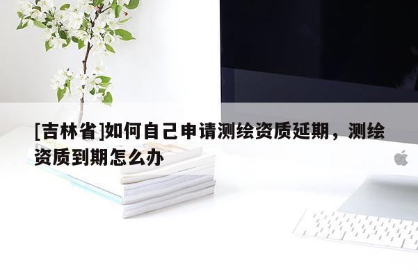[吉林省]如何自己申請(qǐng)測(cè)繪資質(zhì)延期，測(cè)繪資質(zhì)到期怎么辦