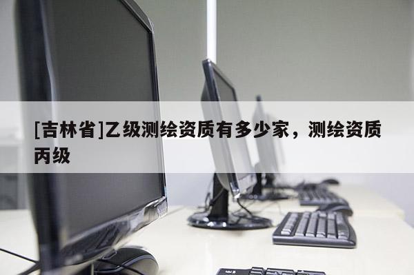 [吉林省]乙級測繪資質(zhì)有多少家，測繪資質(zhì)丙級
