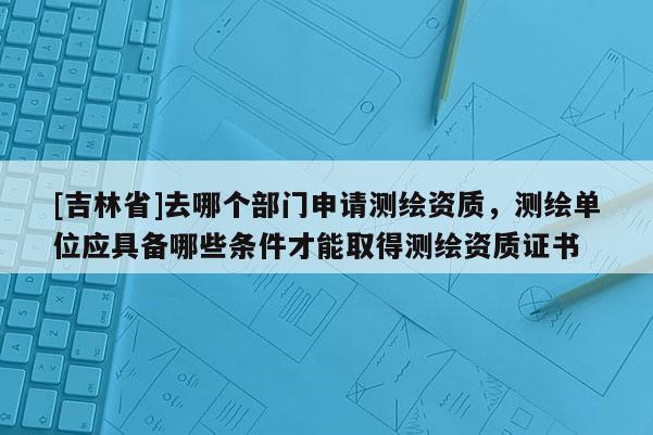 [吉林省]去哪個(gè)部門申請(qǐng)測(cè)繪資質(zhì)，測(cè)繪單位應(yīng)具備哪些條件才能取得測(cè)繪資質(zhì)證書