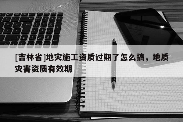 [吉林省]地災(zāi)施工資質(zhì)過期了怎么搞，地質(zhì)災(zāi)害資質(zhì)有效期