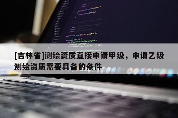 [吉林省]測繪資質(zhì)直接申請甲級，申請乙級測繪資質(zhì)需要具備的條件
