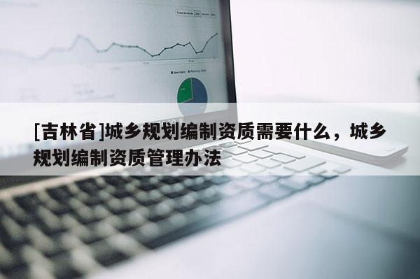 [吉林省]城鄉(xiāng)規(guī)劃編制資質(zhì)需要什么，城鄉(xiāng)規(guī)劃編制資質(zhì)管理辦法