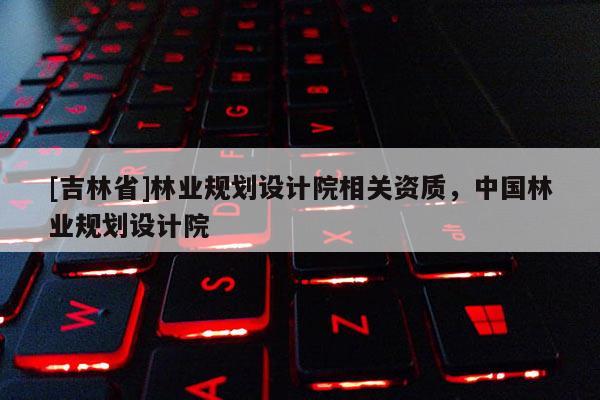 [吉林省]林業(yè)規(guī)劃設(shè)計院相關(guān)資質(zhì)，中國林業(yè)規(guī)劃設(shè)計院