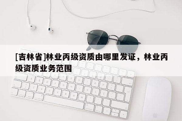 [吉林省]林業(yè)丙級資質由哪里發(fā)證，林業(yè)丙級資質業(yè)務范圍