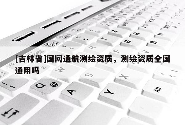 [吉林省]國(guó)網(wǎng)通航測(cè)繪資質(zhì)，測(cè)繪資質(zhì)全國(guó)通用嗎