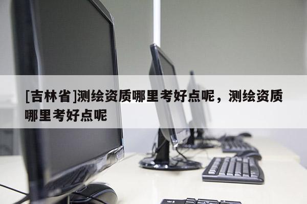 [吉林省]測(cè)繪資質(zhì)哪里考好點(diǎn)呢，測(cè)繪資質(zhì)哪里考好點(diǎn)呢