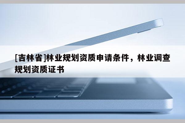 [吉林省]林業(yè)規(guī)劃資質申請條件，林業(yè)調查規(guī)劃資質證書