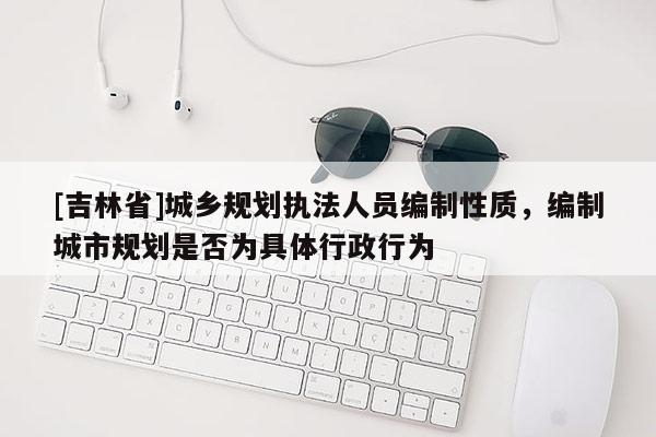[吉林省]城鄉(xiāng)規(guī)劃執(zhí)法人員編制性質(zhì)，編制城市規(guī)劃是否為具體行政行為