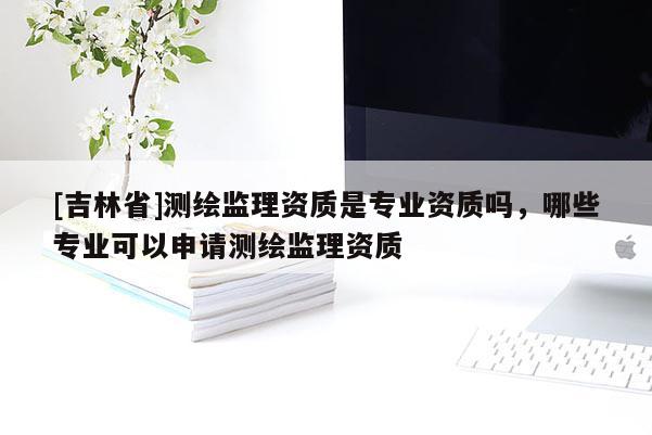 [吉林省]測(cè)繪監(jiān)理資質(zhì)是專業(yè)資質(zhì)嗎，哪些專業(yè)可以申請(qǐng)測(cè)繪監(jiān)理資質(zhì)