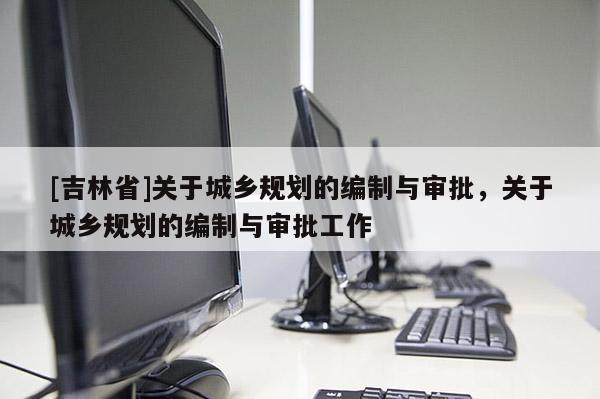 [吉林省]關(guān)于城鄉(xiāng)規(guī)劃的編制與審批，關(guān)于城鄉(xiāng)規(guī)劃的編制與審批工作