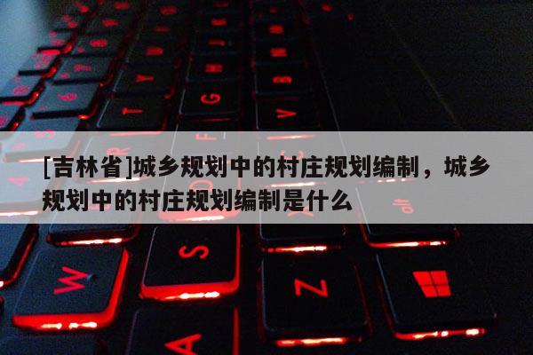 [吉林省]城鄉(xiāng)規(guī)劃中的村莊規(guī)劃編制，城鄉(xiāng)規(guī)劃中的村莊規(guī)劃編制是什么
