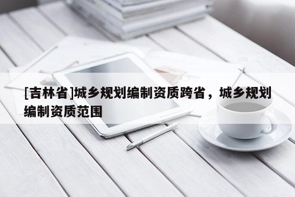 [吉林省]城鄉(xiāng)規(guī)劃編制資質(zhì)跨省，城鄉(xiāng)規(guī)劃編制資質(zhì)范圍