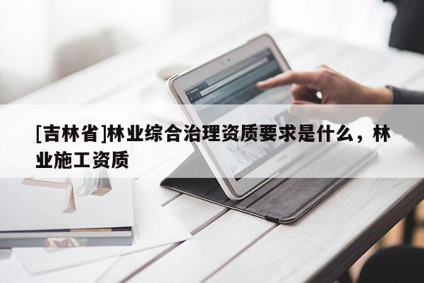 [吉林省]林業(yè)綜合治理資質(zhì)要求是什么，林業(yè)施工資質(zhì)