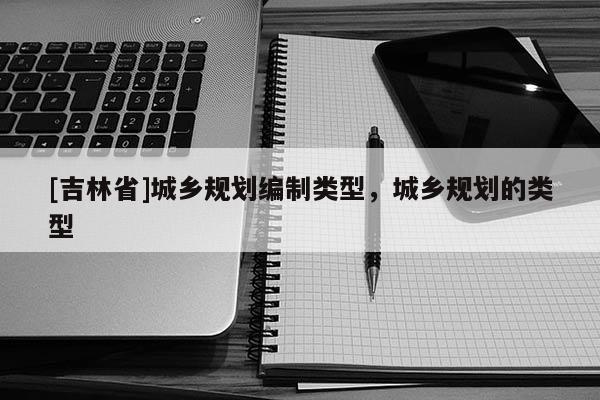 [吉林省]城鄉(xiāng)規(guī)劃編制類型，城鄉(xiāng)規(guī)劃的類型