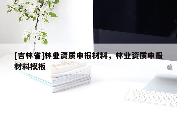 [吉林省]林業(yè)資質(zhì)申報材料，林業(yè)資質(zhì)申報材料模板