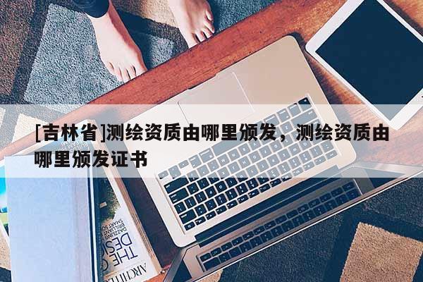 [吉林省]測(cè)繪資質(zhì)由哪里頒發(fā)，測(cè)繪資質(zhì)由哪里頒發(fā)證書