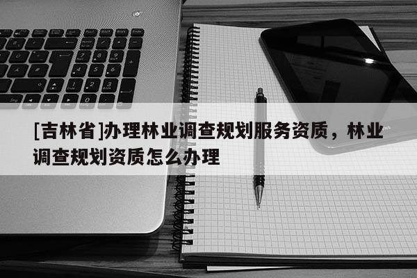 [吉林省]辦理林業(yè)調(diào)查規(guī)劃服務(wù)資質(zhì)，林業(yè)調(diào)查規(guī)劃資質(zhì)怎么辦理