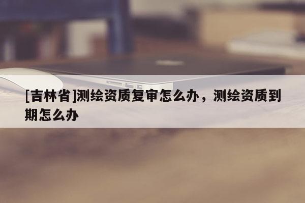 [吉林省]測繪資質(zhì)復(fù)審怎么辦，測繪資質(zhì)到期怎么辦