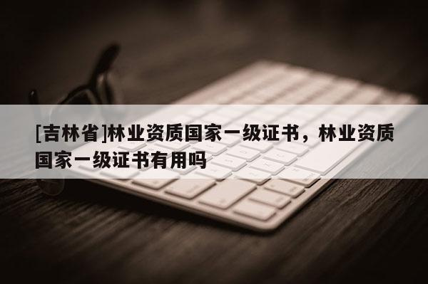 [吉林省]林業(yè)資質(zhì)國(guó)家一級(jí)證書(shū)，林業(yè)資質(zhì)國(guó)家一級(jí)證書(shū)有用嗎