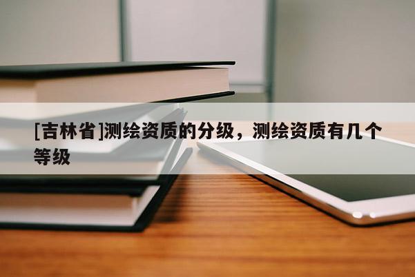 [吉林省]測繪資質(zhì)的分級，測繪資質(zhì)有幾個等級