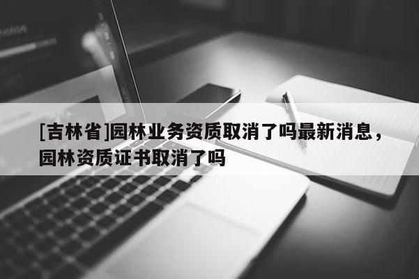 [吉林省]園林業(yè)務(wù)資質(zhì)取消了嗎最新消息，園林資質(zhì)證書取消了嗎