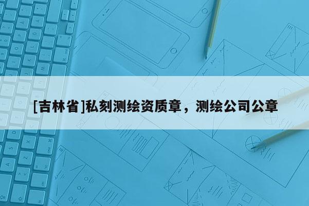 [吉林省]私刻測(cè)繪資質(zhì)章，測(cè)繪公司公章