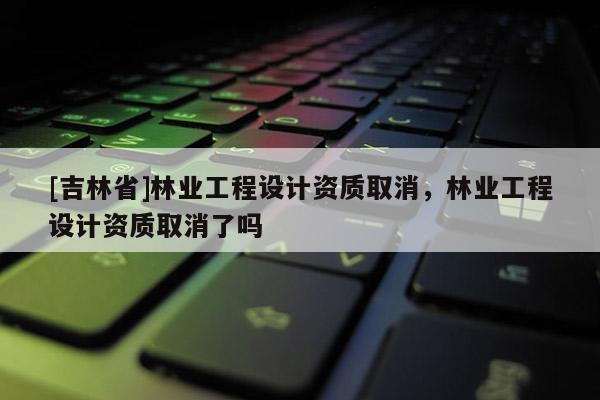 [吉林省]林業(yè)工程設(shè)計(jì)資質(zhì)取消，林業(yè)工程設(shè)計(jì)資質(zhì)取消了嗎