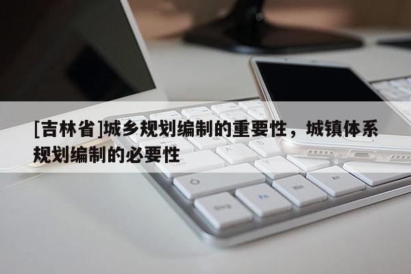 [吉林省]城鄉(xiāng)規(guī)劃編制的重要性，城鎮(zhèn)體系規(guī)劃編制的必要性