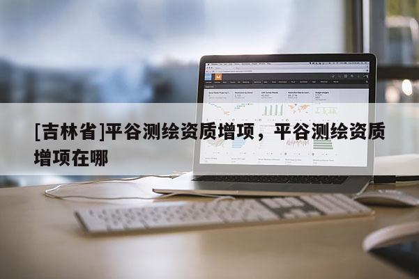 [吉林省]平谷測(cè)繪資質(zhì)增項(xiàng)，平谷測(cè)繪資質(zhì)增項(xiàng)在哪
