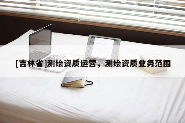 [吉林省]測(cè)繪資質(zhì)運(yùn)營(yíng)，測(cè)繪資質(zhì)業(yè)務(wù)范圍