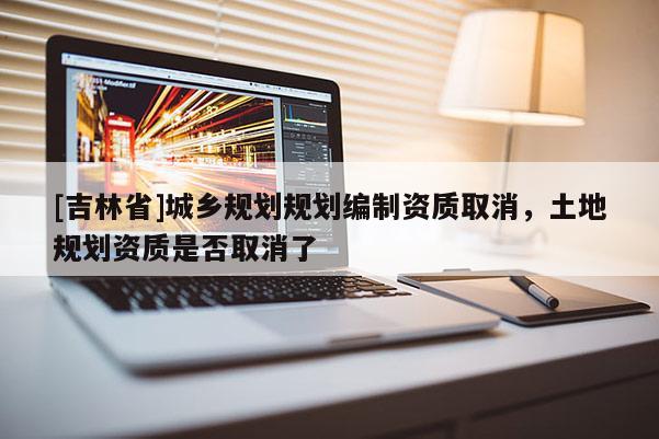 [吉林省]城鄉(xiāng)規(guī)劃規(guī)劃編制資質(zhì)取消，土地規(guī)劃資質(zhì)是否取消了
