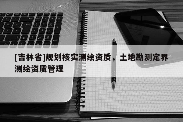 [吉林省]規(guī)劃核實測繪資質(zhì)，土地勘測定界測繪資質(zhì)管理