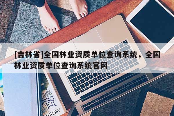 [吉林省]全國林業(yè)資質(zhì)單位查詢系統(tǒng)，全國林業(yè)資質(zhì)單位查詢系統(tǒng)官網(wǎng)
