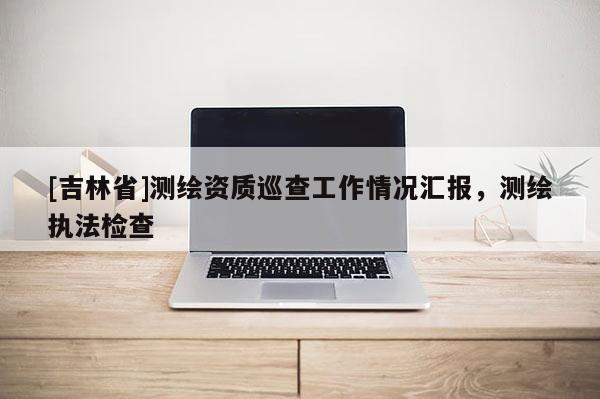 [吉林省]測(cè)繪資質(zhì)巡查工作情況匯報(bào)，測(cè)繪執(zhí)法檢查