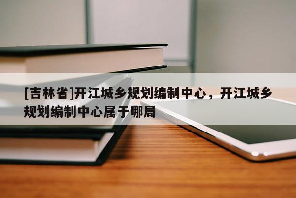 [吉林省]開江城鄉(xiāng)規(guī)劃編制中心，開江城鄉(xiāng)規(guī)劃編制中心屬于哪局