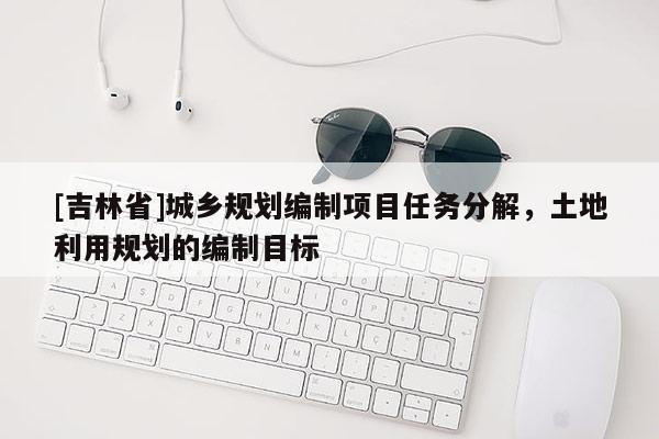 [吉林省]城鄉(xiāng)規(guī)劃編制項(xiàng)目任務(wù)分解，土地利用規(guī)劃的編制目標(biāo)