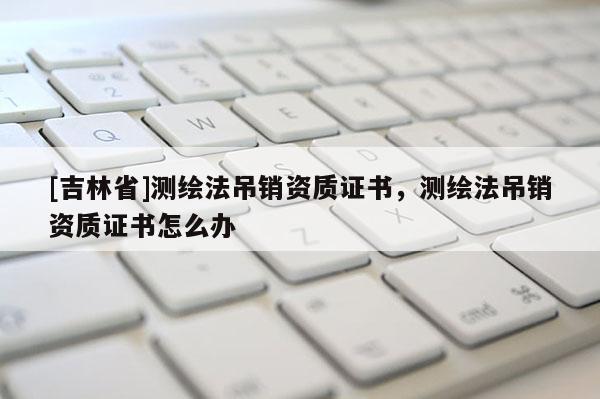 [吉林省]測繪法吊銷資質證書，測繪法吊銷資質證書怎么辦