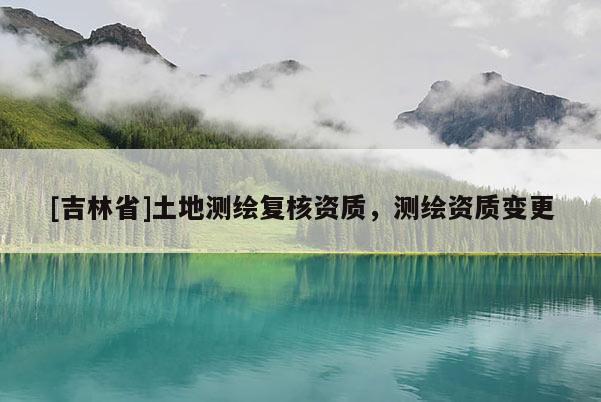 [吉林省]土地測(cè)繪復(fù)核資質(zhì)，測(cè)繪資質(zhì)變更