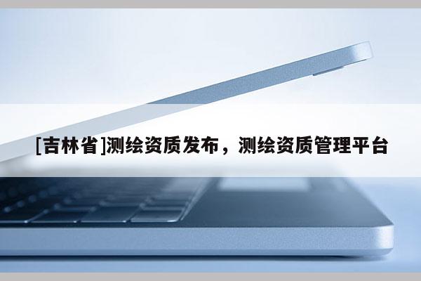 [吉林省]測(cè)繪資質(zhì)發(fā)布，測(cè)繪資質(zhì)管理平臺(tái)