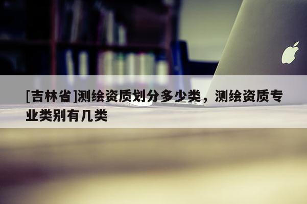 [吉林省]測繪資質(zhì)劃分多少類，測繪資質(zhì)專業(yè)類別有幾類
